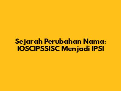 Sejarah Perubahan Nama: IOSCIPSSISC Menjadi IPSI