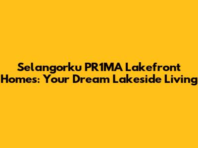 Selangorku PR1MA Lakefront Homes: Your Dream Lakeside Living