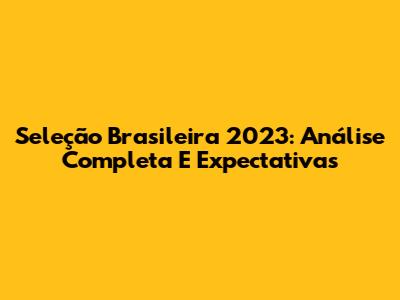 Seleção Brasileira 2023: Análise Completa E Expectativas