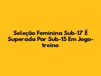 Seleção Feminina Sub-17 É Superada Por Sub-15 Em Jogo-treino
