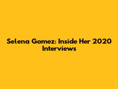 Selena Gomez: Inside Her 2020 Interviews