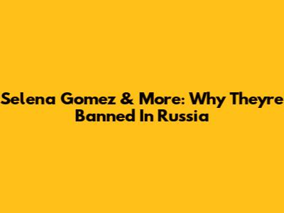 Selena Gomez & More: Why They're Banned In Russia