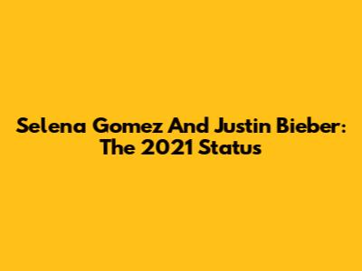 Selena Gomez And Justin Bieber: The 2021 Status