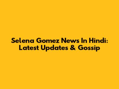 Selena Gomez News In Hindi: Latest Updates & Gossip