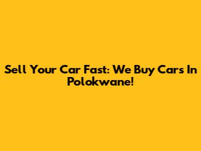 Sell Your Car Fast: We Buy Cars In Polokwane!