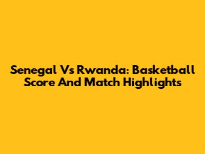 Senegal Vs Rwanda: Basketball Score And Match Highlights