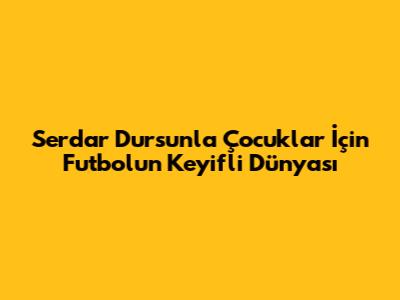 Serdar Dursun'la Çocuklar İçin Futbolun Keyifli Dünyası
