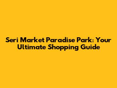 Seri Market Paradise Park: Your Ultimate Shopping Guide