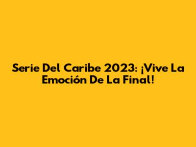 Serie Del Caribe 2023: ¡Vive La Emoción De La Final!