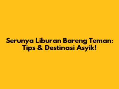 Serunya Liburan Bareng Teman: Tips & Destinasi Asyik!