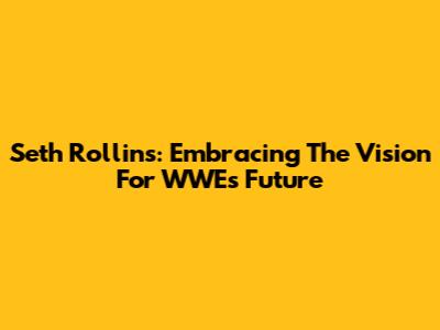 Seth Rollins: Embracing The Vision For WWE's Future