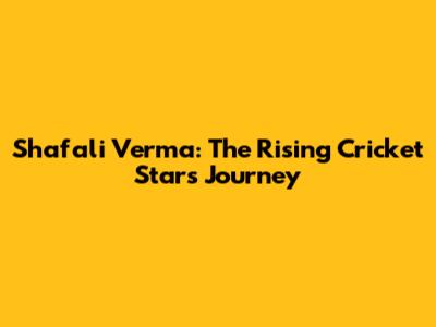 Shafali Verma: The Rising Cricket Star's Journey