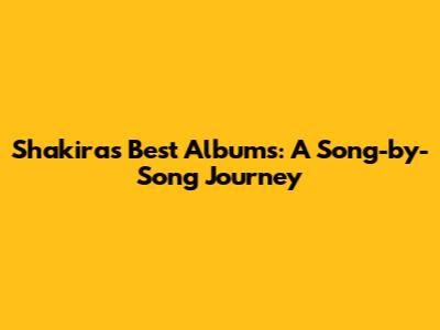 Shakira's Best Albums: A Song-by-Song Journey