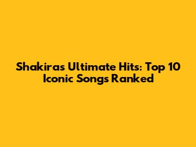 Shakira's Ultimate Hits: Top 10 Iconic Songs Ranked