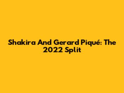 Shakira And Gerard Piqué: The 2022 Split