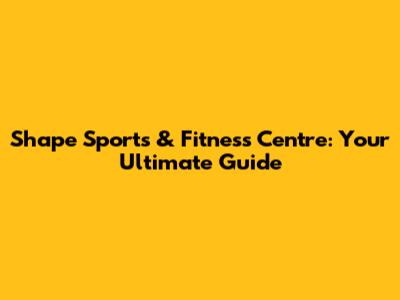 Shape Sports & Fitness Centre: Your Ultimate Guide