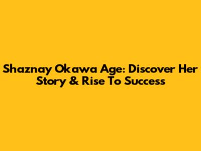 Shaznay Okawa Age: Discover Her Story & Rise To Success
