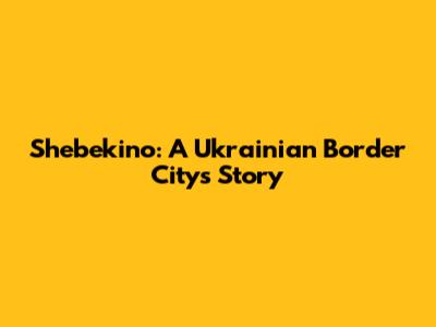 Shebekino: A Ukrainian Border City's Story