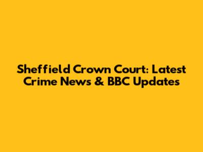 Sheffield Crown Court: Latest Crime News & BBC Updates