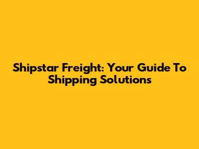 Shipstar Freight: Your Guide To Shipping Solutions