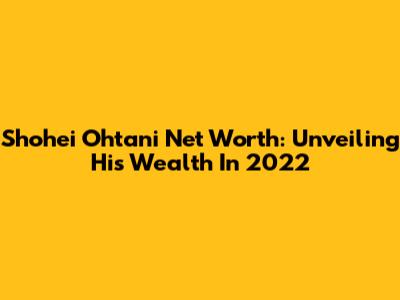 Shohei Ohtani Net Worth: Unveiling His Wealth In 2022