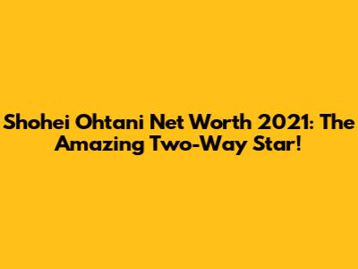 Shohei Ohtani Net Worth 2021: The Amazing Two-Way Star!