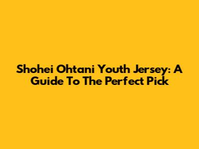 Shohei Ohtani Youth Jersey: A Guide To The Perfect Pick