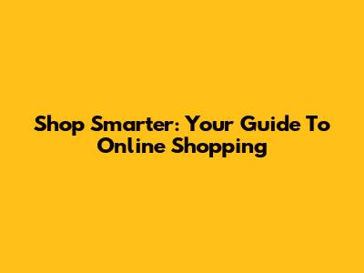 Shop Smarter: Your Guide To Online Shopping