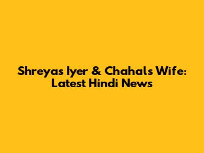 Shreyas Iyer & Chahal's Wife: Latest Hindi News