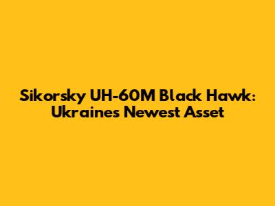 Sikorsky UH-60M Black Hawk: Ukraine's Newest Asset