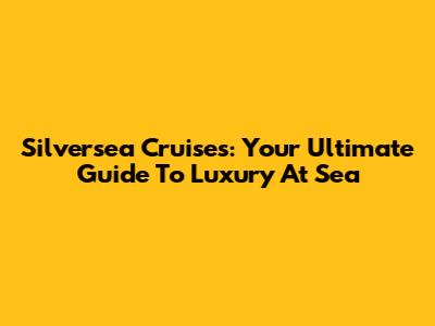 Silversea Cruises: Your Ultimate Guide To Luxury At Sea