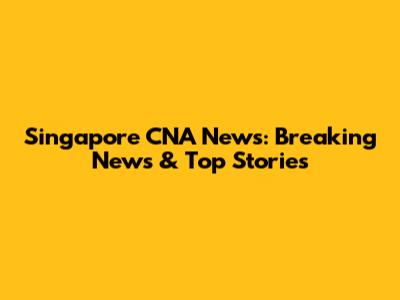 Singapore CNA News: Breaking News & Top Stories