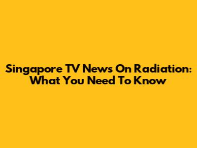 Singapore TV News On Radiation: What You Need To Know
