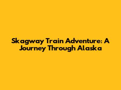 Skagway Train Adventure: A Journey Through Alaska
