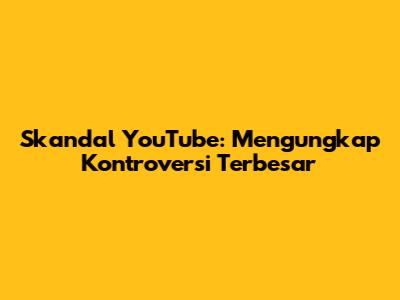 Skandal YouTube: Mengungkap Kontroversi Terbesar