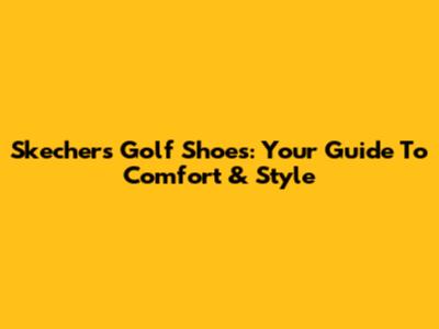Skechers Golf Shoes: Your Guide To Comfort & Style