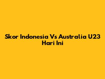 Skor Indonesia Vs Australia U23 Hari Ini