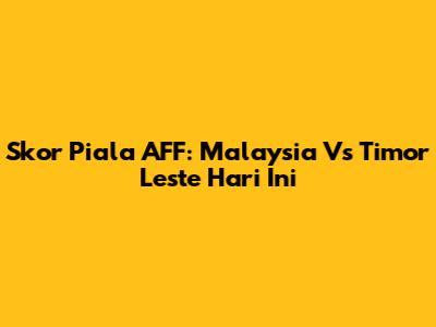 Skor Piala AFF: Malaysia Vs Timor Leste Hari Ini