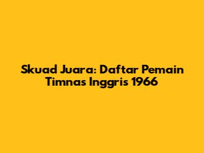 Skuad Juara: Daftar Pemain Timnas Inggris 1966
