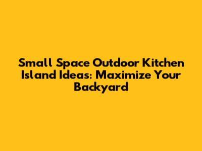 Small Space Outdoor Kitchen Island Ideas: Maximize Your Backyard