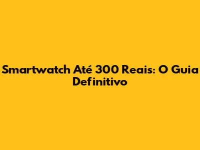 Smartwatch Até 300 Reais: O Guia Definitivo