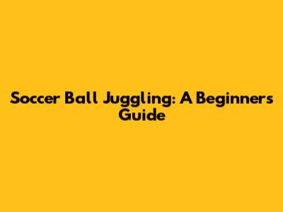 Soccer Ball Juggling: A Beginner's Guide
