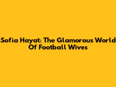 Sofia Hayat: The Glamorous World Of Football Wives
