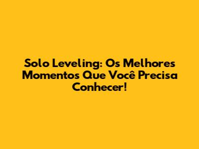 Solo Leveling: Os Melhores Momentos Que Você Precisa Conhecer!
