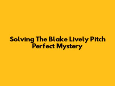 Solving The Blake Lively Pitch Perfect Mystery