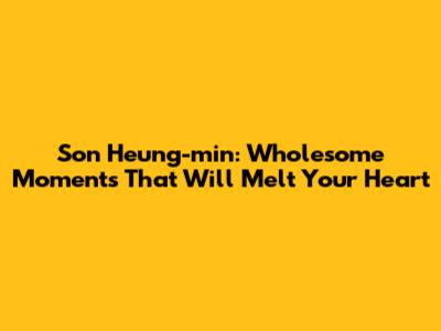 Son Heung-min: Wholesome Moments That Will Melt Your Heart