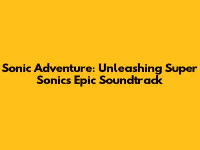 Sonic Adventure: Unleashing Super Sonic's Epic Soundtrack
