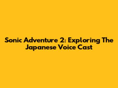 Sonic Adventure 2: Exploring The Japanese Voice Cast