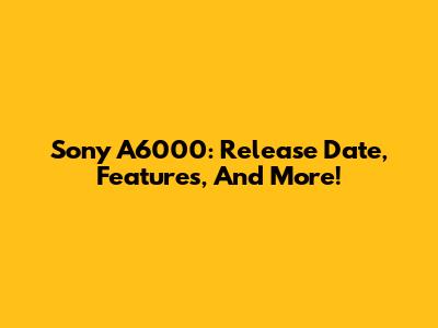 Sony A6000: Release Date, Features, And More!