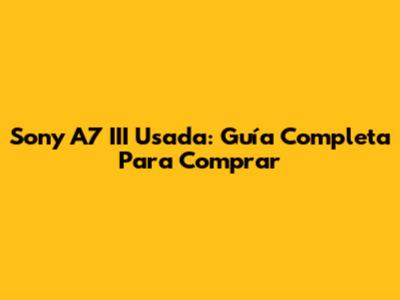 Sony A7 III Usada: Guía Completa Para Comprar